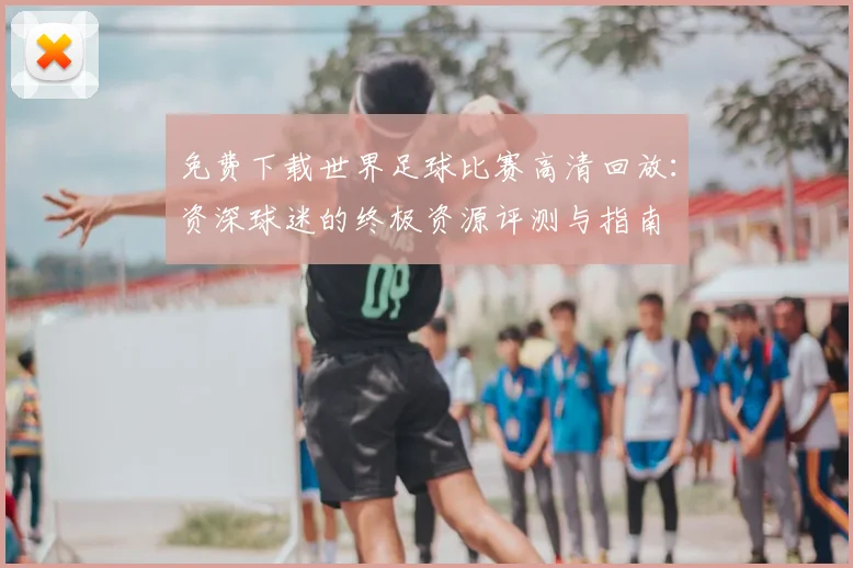 免费下载世界足球比赛高清回放:资深球迷的终极资源评测与指南