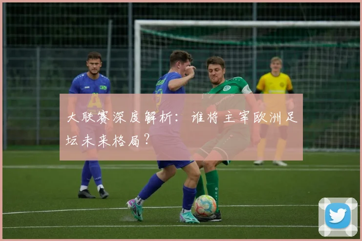 大联赛深度解析：谁将主宰欧洲足坛未来格局？