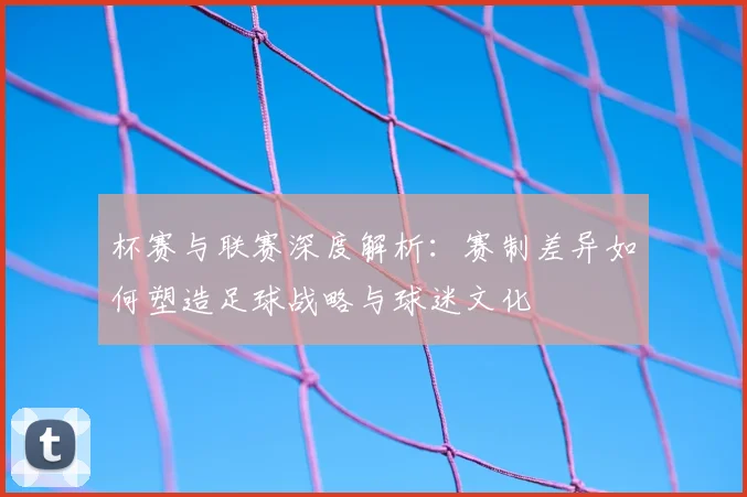 杯赛与联赛深度解析：赛制差异如何塑造足球战略与球迷文化