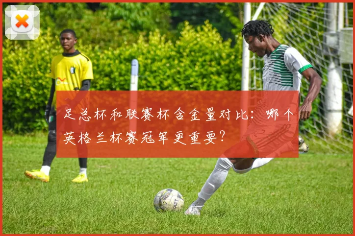 足总杯和联赛杯含金量对比：哪个英格兰杯赛冠军更重要？